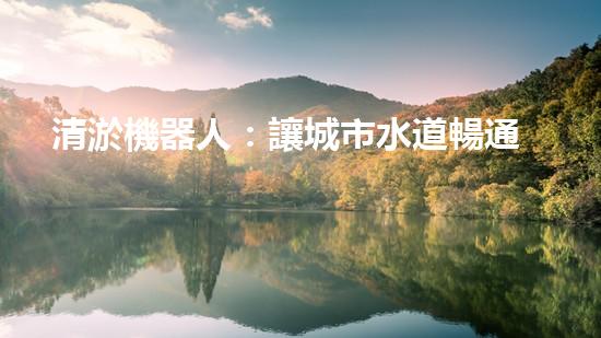 清淤機器人：讓城市水道暢通無阻，誰是它的超級英雄？